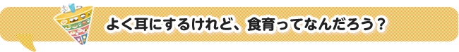 よく耳にするけれど、食育ってなんだろう?
