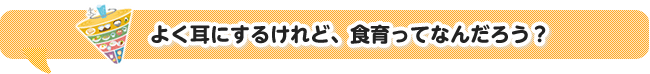 よく耳にするけれど、食育ってなんだろう？